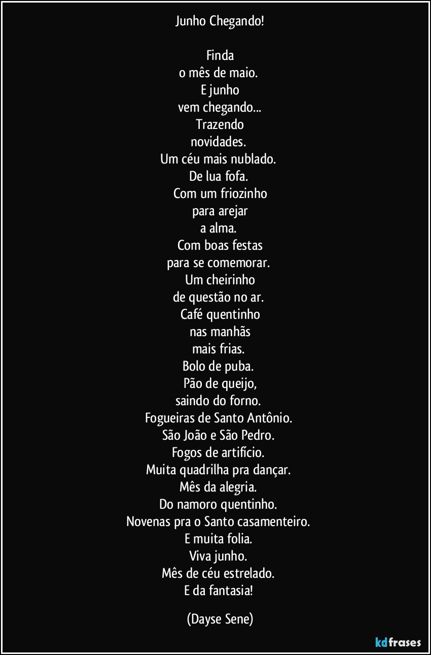 Junho Chegando!

Finda
o mês de maio. 
E junho
vem chegando...
Trazendo
novidades. 
Um céu mais nublado. 
De lua fofa. 
Com um friozinho
para arejar
a alma. 
Com boas festas
para se comemorar. 
Um cheirinho
de questão no ar. 
Café quentinho
nas manhãs
mais frias. 
Bolo de puba. 
Pão de queijo,
saindo do forno. 
Fogueiras de Santo Antônio. 
São João e São Pedro. 
Fogos de artifício. 
Muita quadrilha pra dançar. 
Mês da alegria. 
Do namoro quentinho. 
Novenas pra o Santo casamenteiro. 
E muita folia. 
Viva junho. 
Mês de céu estrelado. 
E da fantasia! (Dayse Sene)