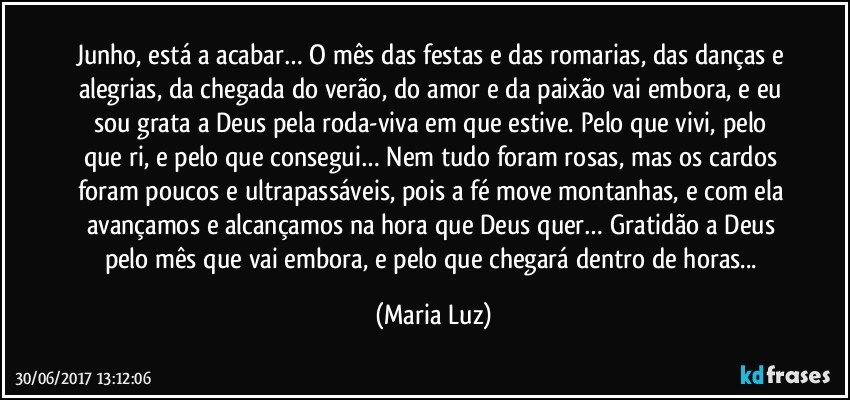 Junho, está a acabar… O mês das festas e das romarias, das danças e alegrias, da chegada do verão, do amor e da paixão vai embora, e eu sou grata a Deus pela roda-viva em que estive. Pelo que vivi, pelo que ri, e pelo que consegui… Nem tudo foram rosas, mas os cardos foram poucos e ultrapassáveis, pois a fé move montanhas, e com ela avançamos e alcançamos na hora que Deus quer… Gratidão a Deus pelo mês que vai embora, e pelo que chegará dentro de horas... (Maria Luz)