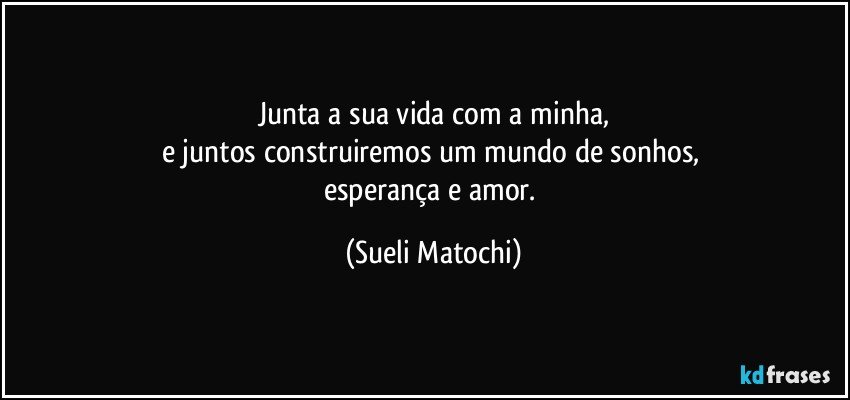 Junta a sua vida com a minha,
e juntos construiremos um mundo de sonhos, 
esperança e amor. (Sueli Matochi)