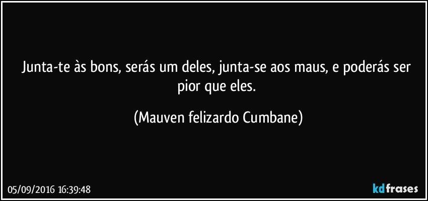 Junta-te às bons, serás um deles, junta-se aos maus, e poderás ser pior que eles. (Mauven felizardo Cumbane)