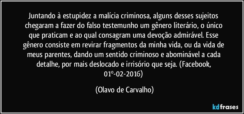 Juntando à estupidez a malícia criminosa, alguns desses sujeitos chegaram a fazer do falso testemunho um gênero literário, o único que praticam e ao qual consagram uma devoção admirável. Esse gênero consiste em revirar fragmentos da minha vida, ou da vida de meus parentes, dando um sentido criminoso e abominável a cada detalhe, por mais deslocado e irrisório que seja. (Facebook, 01º-02-2016) (Olavo de Carvalho)