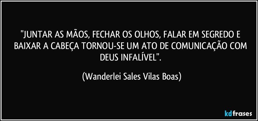 "JUNTAR AS MÃOS, FECHAR OS OLHOS, FALAR EM SEGREDO E BAIXAR A CABEÇA TORNOU-SE UM ATO DE COMUNICAÇÃO COM DEUS INFALÍVEL". (Wanderlei Sales Vilas Boas)