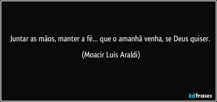 Juntar as mãos, manter a fé… que o amanhã venha, se Deus quiser. (Moacir Luís Araldi)