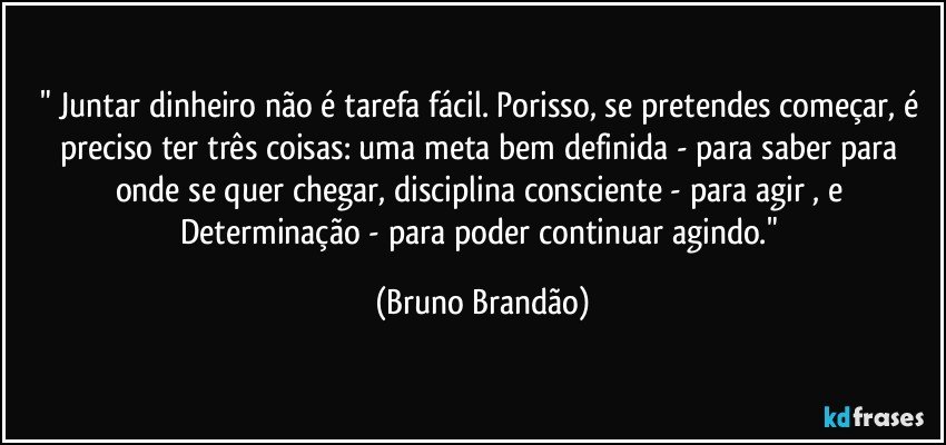 " Juntar dinheiro não é tarefa fácil. Porisso, se pretendes começar, é preciso ter três coisas: uma meta bem definida - para saber para onde se quer chegar, disciplina consciente - para agir , e Determinação - para poder continuar agindo." (Bruno Brandão)