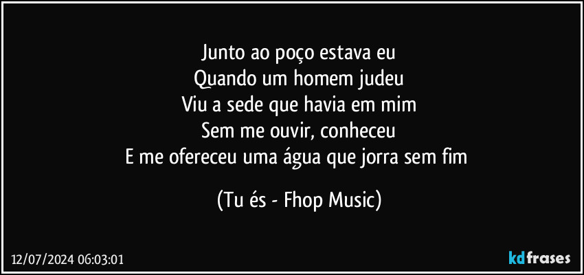 Junto ao poço estava eu
Quando um homem judeu
Viu a sede que havia em mim
Sem me ouvir, conheceu
E me ofereceu uma água que jorra sem fim (Tu és - Fhop Music)