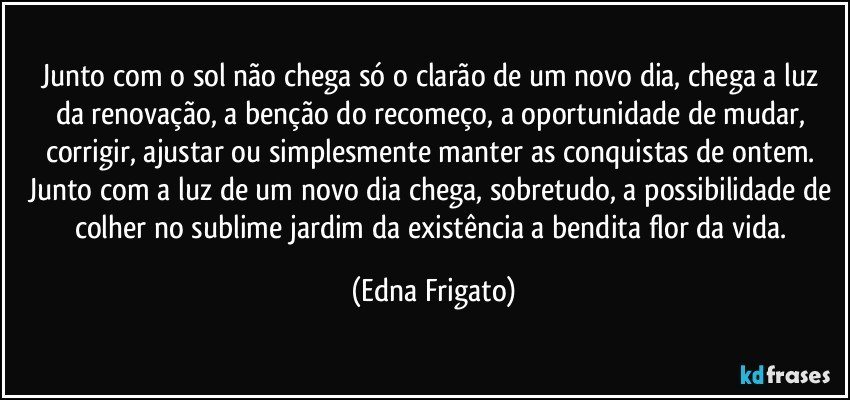 Junto com o sol não chega só o clarão de um novo dia, chega a luz da renovação, a benção do recomeço, a oportunidade de mudar, corrigir, ajustar ou simplesmente manter as conquistas de ontem. Junto com a luz de um novo dia chega, sobretudo, a possibilidade de colher no sublime jardim da existência a bendita flor da vida. (Edna Frigato)