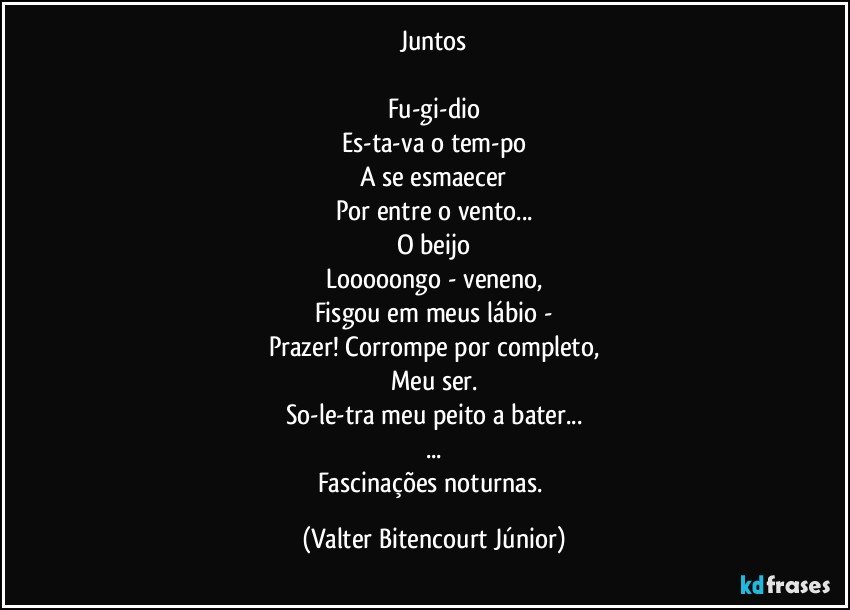 Juntos

Fu-gi-dio
Es-ta-va o tem-po
A se esmaecer
Por entre o vento...
O beijo
Looooongo - veneno,
Fisgou em meus lábio -
Prazer! Corrompe por completo,
Meu ser.
So-le-tra meu peito a bater...
...
Fascinações noturnas. (Valter Bitencourt Júnior)