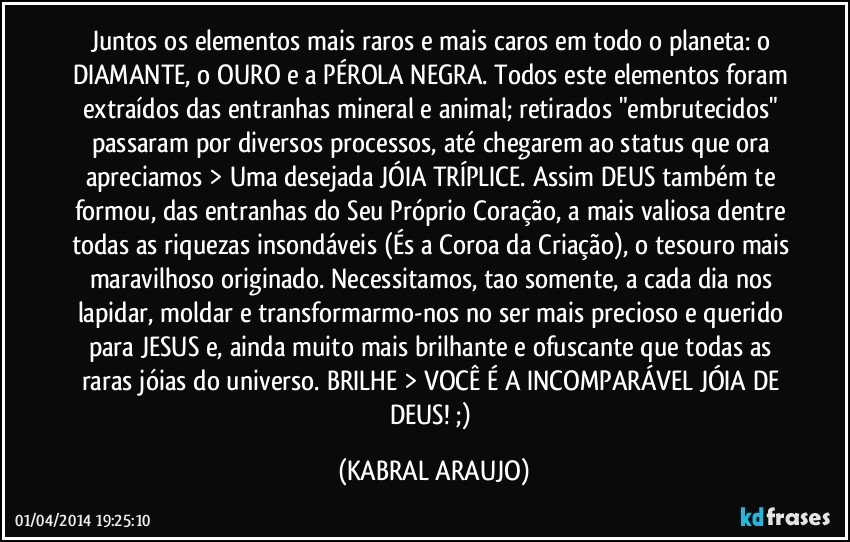 Juntos os elementos mais raros e mais caros em todo o planeta: o DIAMANTE, o OURO e a PÉROLA NEGRA. Todos este elementos foram extraídos das entranhas mineral e animal; retirados "embrutecidos" passaram por diversos processos, até chegarem ao status que ora apreciamos > Uma desejada JÓIA TRÍPLICE. Assim DEUS também te formou, das entranhas do Seu Próprio Coração, a mais valiosa dentre todas as riquezas insondáveis (És a Coroa da Criação), o tesouro mais maravilhoso originado. Necessitamos, tao somente, a cada dia nos lapidar, moldar e transformarmo-nos no ser mais precioso e querido para JESUS e, ainda muito mais brilhante e ofuscante que todas as raras jóias do universo. BRILHE > VOCÊ É A INCOMPARÁVEL JÓIA DE DEUS!  ;) (KABRAL ARAUJO)