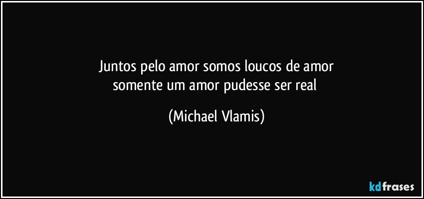 Juntos pelo amor somos loucos de amor
somente um amor pudesse ser real (Michael Vlamis)