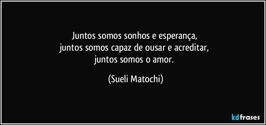 juntos somos sonhos e esperança, 
juntos somos capaz de ousar e acreditar, 
juntos somos o amor. (Sueli Matochi)