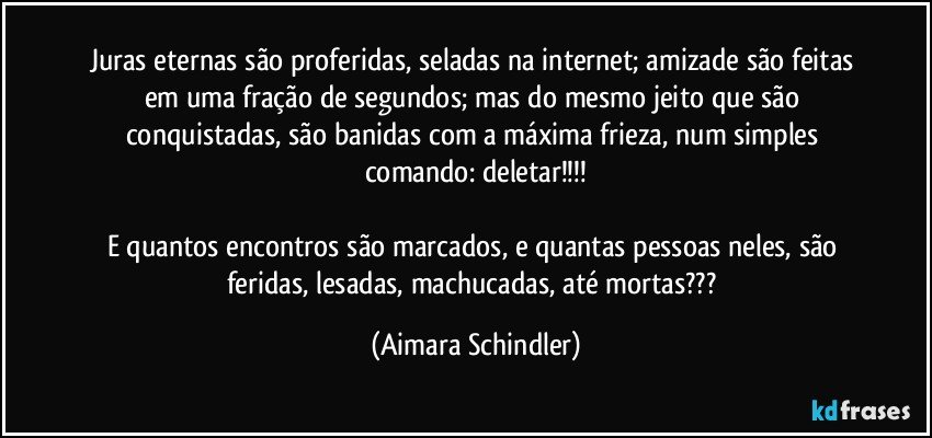 Juras eternas são proferidas, seladas na internet; amizade são feitas em uma fração de segundos; mas do mesmo jeito que são conquistadas, são banidas com a máxima frieza, num simples comando: deletar!!!

E quantos encontros são marcados, e quantas pessoas neles, são feridas, lesadas, machucadas, até mortas??? (Aimara Schindler)