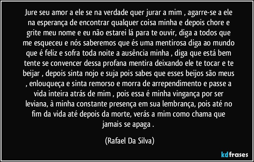 Jure seu amor a ele se na verdade quer jurar a mim , agarre-se a ele na esperança de encontrar qualquer coisa minha e depois chore e grite meu nome e eu não estarei lá para te ouvir, diga a todos que me esqueceu e nós saberemos que és uma mentirosa diga ao mundo que é feliz e sofra toda noite a ausência minha , diga que está bem tente se convencer dessa profana mentira deixando ele te tocar e te beijar , depois sinta nojo e suja pois sabes que esses beijos são meus , enlouqueça e sinta remorso e morra de arrependimento e passe a vida inteira atrás de mim , pois essa é minha vingança por ser leviana, à minha constante presença em sua lembrança, pois até no fim da vida até depois da morte, verás a mim como chama que jamais se apaga . (Rafael Da Silva)