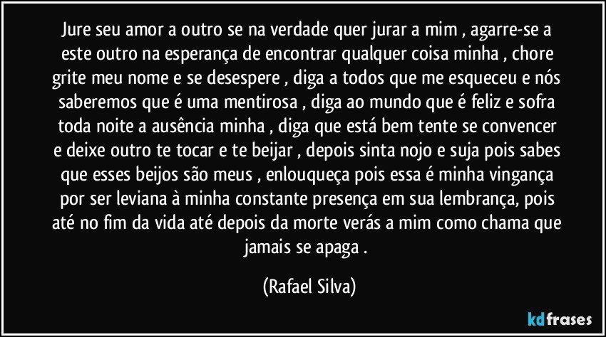 Jure seu amor a outro se na verdade quer jurar a mim , agarre-se a este outro na esperança de encontrar qualquer coisa minha , chore grite meu nome e se desespere , diga a todos que me esqueceu e nós saberemos que é uma mentirosa , diga ao mundo que é  feliz e sofra toda noite a ausência minha , diga que está bem tente se convencer e deixe outro te tocar e te beijar , depois sinta nojo e suja pois sabes que esses beijos são meus , enlouqueça pois essa é minha vingança por ser leviana à  minha constante presença em sua lembrança, pois até no fim da vida até depois da morte verás a mim como chama que jamais se apaga . (Rafael Silva)