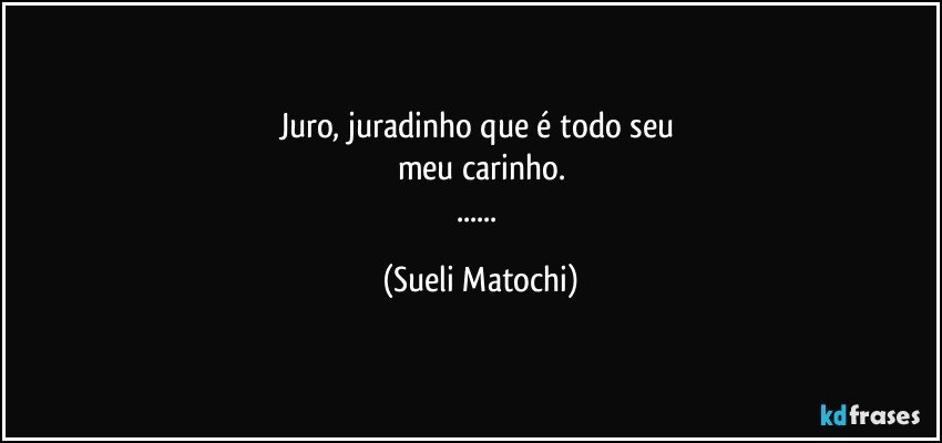 Juro, juradinho que é todo seu 
meu carinho.
... (Sueli Matochi)