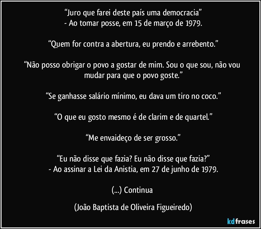 “Juro que farei deste país uma democracia”
- Ao tomar posse, em 15 de março de 1979.

“Quem for contra a abertura, eu prendo e arrebento.”

“Não posso obrigar o povo a gostar de mim. Sou o que sou, não vou mudar para que o povo goste.”

“Se ganhasse salário mínimo, eu dava um tiro no coco.”

“O que eu gosto mesmo é de clarim e de quartel.”

“Me envaideço de ser grosso.”

“Eu não disse que fazia? Eu não disse que fazia?”
- Ao assinar a Lei da Anistia, em 27 de junho de 1979.

(...) Continua (João Baptista de Oliveira Figueiredo)