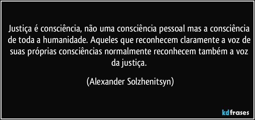 Justiça é consciência, não uma consciência pessoal mas a consciência de toda a humanidade. Aqueles que reconhecem claramente a voz de suas próprias consciências normalmente reconhecem também a voz da justiça. (Alexander Solzhenitsyn)