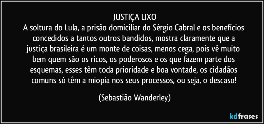JUSTIÇA LIXO
A soltura do Lula, a prisão domiciliar do Sérgio Cabral e os benefícios concedidos a tantos outros bandidos, mostra claramente que a justiça brasileira é um monte de coisas, menos cega, pois vê muito bem quem são os ricos, os poderosos e os que fazem parte dos esquemas, esses têm toda prioridade e boa vontade, os cidadãos comuns só têm a miopia nos seus processos, ou seja, o descaso! (Sebastião Wanderley)