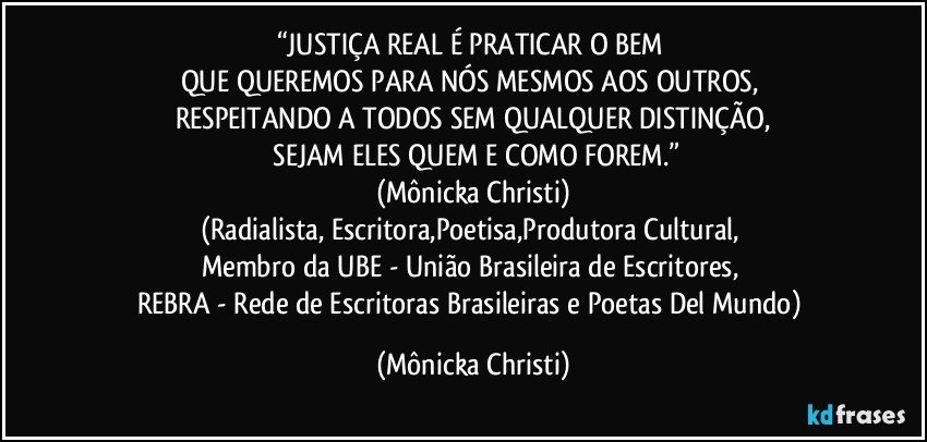 “JUSTIÇA REAL É PRATICAR O BEM 
QUE QUEREMOS PARA NÓS MESMOS AOS OUTROS, 
RESPEITANDO A TODOS SEM QUALQUER DISTINÇÃO,
 SEJAM ELES QUEM E COMO FOREM.”
(Mônicka Christi)
(Radialista, Escritora,Poetisa,Produtora Cultural, 
Membro da UBE - União Brasileira de Escritores, 
REBRA - Rede de Escritoras Brasileiras e Poetas Del Mundo) (Mônicka Christi)