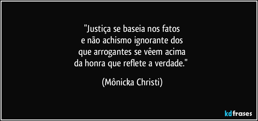 "Justiça se baseia nos fatos
e não achismo ignorante dos
que arrogantes se vêem acima
da honra que reflete a verdade." (Mônicka Christi)