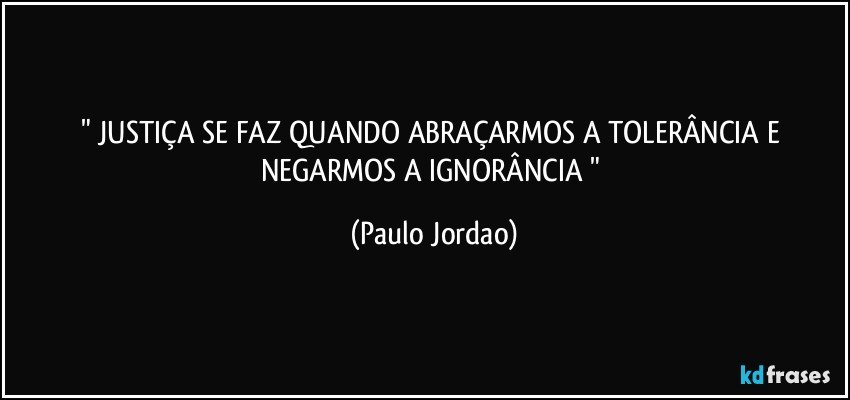 " JUSTIÇA SE FAZ QUANDO ABRAÇARMOS A TOLERÂNCIA E NEGARMOS A IGNORÂNCIA " (Paulo Jordao)