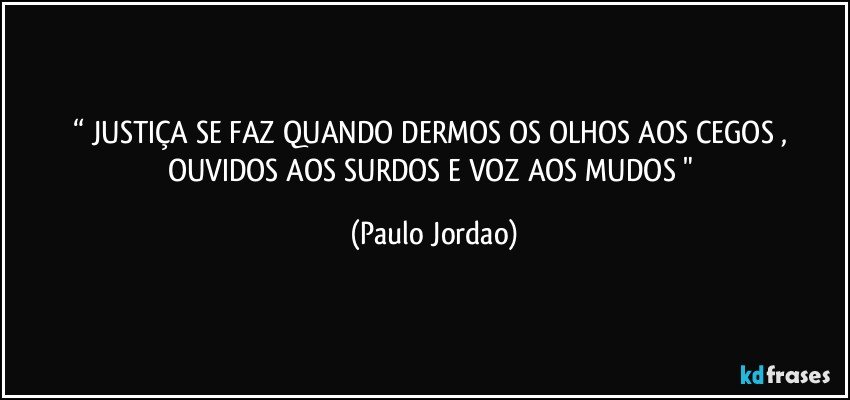 “ JUSTIÇA SE FAZ QUANDO DERMOS OS OLHOS AOS CEGOS , OUVIDOS AOS SURDOS E VOZ AOS MUDOS " (Paulo Jordao)