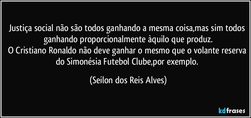 Justiça social não são todos ganhando a mesma coisa,mas sim todos ganhando proporcionalmente àquilo que produz.
O Cristiano Ronaldo não deve ganhar o mesmo que o volante reserva do Simonésia Futebol Clube,por exemplo. (Seilon dos Reis Alves)