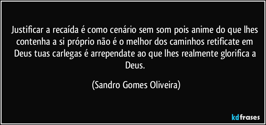 Justificar a recaída é como cenário sem som pois anime do que lhes contenha a si próprio não é o melhor dos caminhos retificate em Deus tuas carlegas é arrependate ao que lhes realmente glorifica a Deus. (Sandro Gomes Oliveira)