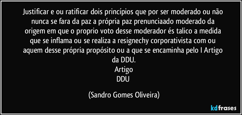 Justificar e ou ratificar dois princípios que por ser moderado ou não nunca se fara da paz a própria paz prenunciaado moderado da origem em que o proprio voto desse  moderador és talico a medida que se inflama ou se realiza a resignechy corporativista com ou aquem desse própria propósito ou a que se encaminha pelo I Artigo da DDU.
Artigo
DDU (Sandro Gomes Oliveira)