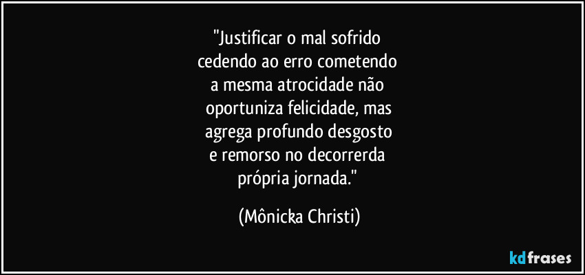 "Justificar o mal sofrido 
cedendo ao erro cometendo 
a mesma atrocidade não 
oportuniza felicidade, mas
 agrega profundo desgosto 
e remorso no decorrerda 
própria jornada." (Mônicka Christi)