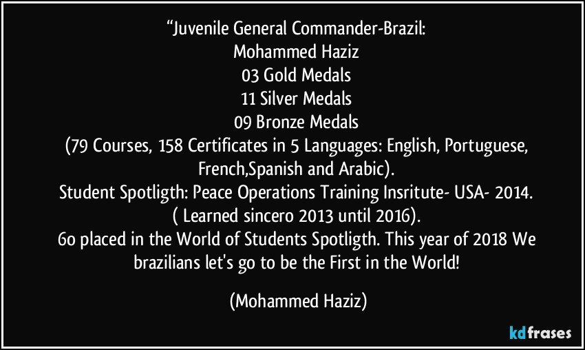 “Juvenile General Commander-Brazil: 
Mohammed Haziz 
03 Gold Medals 
11 Silver Medals 
09 Bronze Medals 
(79 Courses, 158 Certificates in 5 Languages: English, Portuguese, French,Spanish and Arabic). 
Student Spotligth: Peace Operations Training Insritute- USA- 2014. 
( Learned sincero 2013 until 2016). 
6o placed in the World of Students Spotligth. This year of 2018 We brazilians let's go to be the First in the World! (Mohammed Haziz)