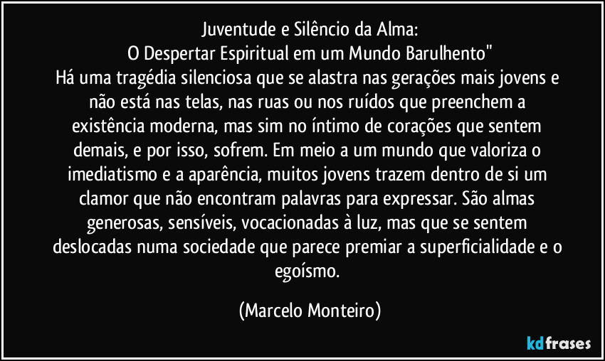 Juventude e Silêncio da Alma:
O Despertar Espiritual em um Mundo Barulhento"
Há uma tragédia silenciosa que se alastra nas gerações mais jovens e não está nas telas, nas ruas ou nos ruídos que preenchem a existência moderna, mas sim no íntimo de corações que sentem demais, e por isso, sofrem. Em meio a um mundo que valoriza o imediatismo e a aparência, muitos jovens trazem dentro de si um clamor que não encontram palavras para expressar. São almas generosas, sensíveis, vocacionadas à luz, mas que se sentem deslocadas numa sociedade que parece premiar a superficialidade e o egoísmo. (Marcelo Monteiro)