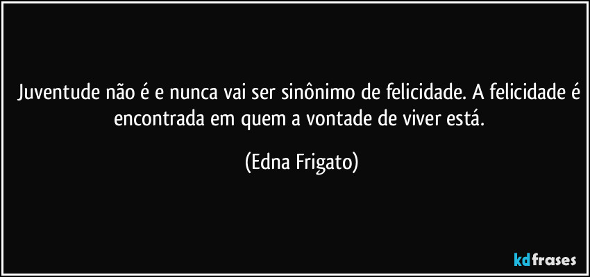 Juventude não é e nunca vai ser sinônimo de felicidade. A felicidade é encontrada em quem a vontade de viver está. (Edna Frigato)