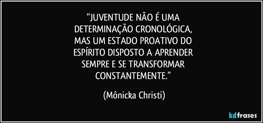 “JUVENTUDE NÃO É UMA 
DETERMINAÇÃO CRONOLÓGICA, 
MAS UM ESTADO PROATIVO DO 
ESPÍRITO DISPOSTO A APRENDER 
SEMPRE E SE TRANSFORMAR 
CONSTANTEMENTE.” (Mônicka Christi)