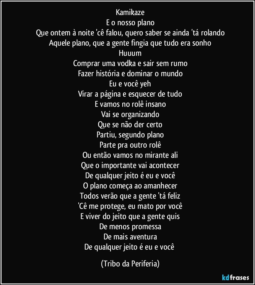 Kamikaze
E o nosso plano
Que ontem à noite 'cê falou, quero saber se ainda 'tá rolando
Aquele plano, que a gente fingia que tudo era sonho
Huuum
Comprar uma vodka e sair sem rumo
Fazer história e dominar o mundo
Eu e você yeh
Virar a página e esquecer de tudo
E vamos no rolê insano
Vai se organizando
Que se não der certo
Partiu, segundo plano
Parte pra outro rolê
Ou então vamos no mirante ali
Que o importante vai acontecer
De qualquer jeito é eu e você
O plano começa ao amanhecer
Todos verão que a gente 'tá feliz
'Cê me protege, eu mato por você
E viver do jeito que a gente quis
De menos promessa
De mais aventura
De qualquer jeito é eu e você (Tribo da Periferia)