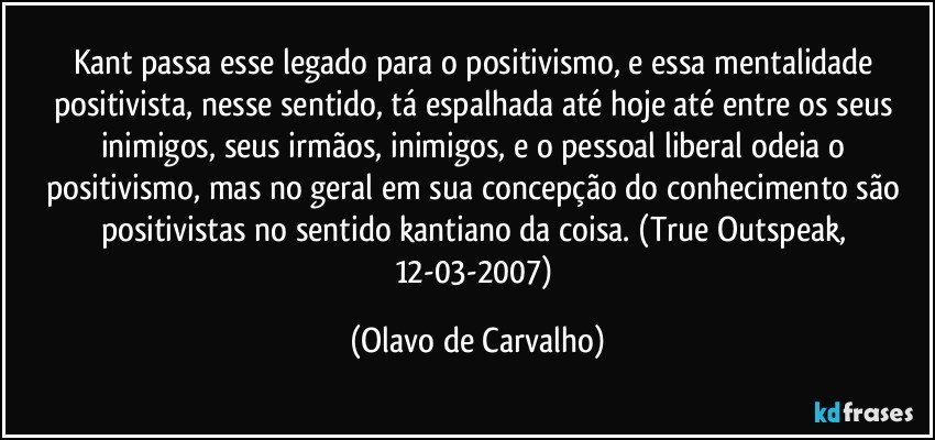 Kant passa esse legado para o positivismo, e essa mentalidade positivista, nesse sentido, tá espalhada até hoje até entre os seus inimigos, seus irmãos, inimigos, e o pessoal liberal odeia o positivismo, mas no geral em sua concepção do conhecimento são positivistas no sentido kantiano da coisa. (True Outspeak, 12-03-2007) (Olavo de Carvalho)