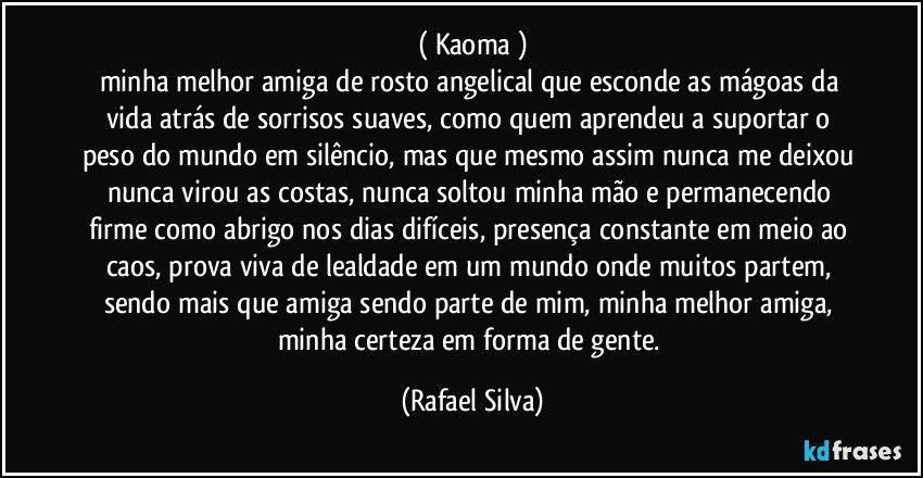 ( Kaoma )
minha melhor amiga de rosto angelical que esconde as mágoas da vida atrás de sorrisos suaves, como quem aprendeu a suportar o peso do mundo em silêncio, mas que mesmo assim nunca me deixou nunca virou as costas, nunca soltou minha mão e permanecendo firme como abrigo nos dias difíceis, presença constante em meio ao caos, prova viva de lealdade em um mundo onde muitos partem, sendo mais que amiga sendo parte de mim, minha melhor amiga, minha certeza em forma de gente. (Rafael Silva)