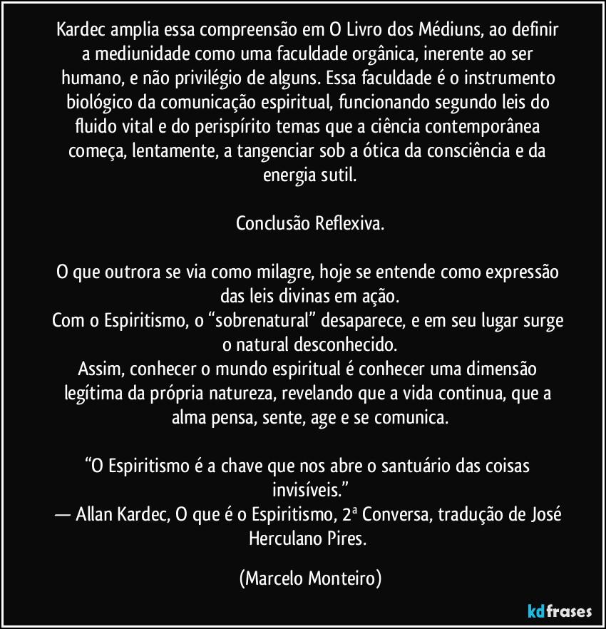 Kardec amplia essa compreensão em O Livro dos Médiuns, ao definir a mediunidade como uma faculdade orgânica, inerente ao ser humano, e não privilégio de alguns. Essa faculdade é o instrumento biológico da comunicação espiritual, funcionando segundo leis do fluido vital e do perispírito temas que a ciência contemporânea começa, lentamente, a tangenciar sob a ótica da consciência e da energia sutil.
Conclusão Reflexiva.
O que outrora se via como milagre, hoje se entende como expressão das leis divinas em ação.
Com o Espiritismo, o “sobrenatural” desaparece, e em seu lugar surge o natural desconhecido.
Assim, conhecer o mundo espiritual é conhecer uma dimensão legítima da própria natureza, revelando que a vida continua, que a alma pensa, sente, age e se comunica.
“O Espiritismo é a chave que nos abre o santuário das coisas invisíveis.”
— Allan Kardec, O que é o Espiritismo, 2ª Conversa, tradução de José Herculano Pires. (Marcelo Monteiro)