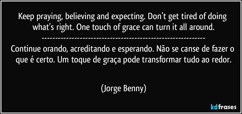 Keep praying, believing and expecting. Don’t get tired of doing what’s right. One touch of grace can turn it all around.
---
Continue orando, acreditando e esperando. Não se canse de fazer o que é certo. Um toque de graça pode transformar tudo ao redor.
‪ (Jorge Benny)