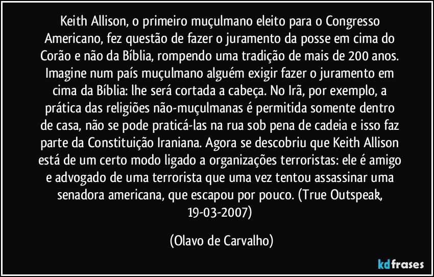 Keith Allison, o primeiro muçulmano eleito para o Congresso Americano, fez questão de fazer o juramento da posse em cima do Corão e não da Bíblia, rompendo uma tradição de mais de 200 anos. Imagine num país muçulmano alguém exigir fazer o juramento em cima da Bíblia: lhe será cortada a cabeça. No Irã, por exemplo, a  prática das religiões não-muçulmanas é permitida somente dentro de casa, não se pode praticá-las na rua sob pena de cadeia e isso faz parte da Constituição Iraniana. Agora se descobriu que Keith Allison está de um certo modo ligado a organizações terroristas: ele é amigo e advogado de uma terrorista que uma vez tentou assassinar uma senadora americana, que escapou por pouco. (True Outspeak, 19-03-2007) (Olavo de Carvalho)