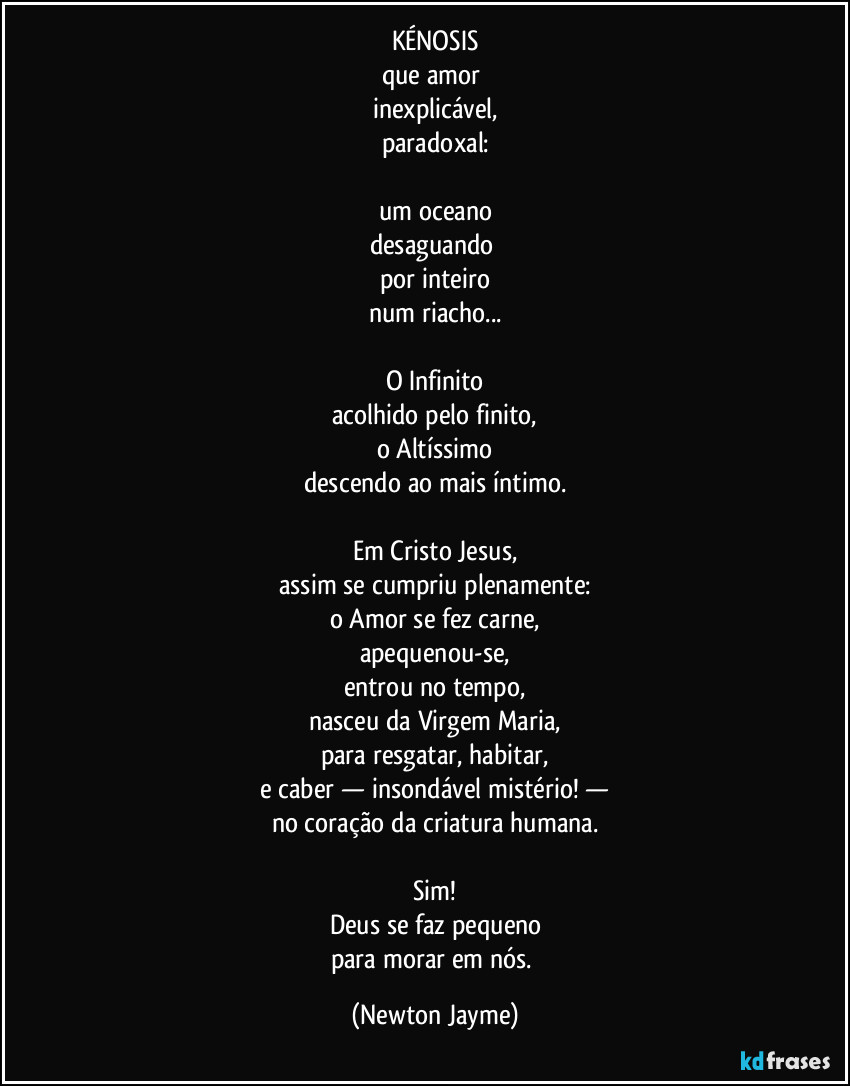 KÉNOSIS
que amor 
inexplicável,
paradoxal:

um oceano
desaguando 
por inteiro
num riacho...

O Infinito
acolhido pelo finito,
o Altíssimo
descendo ao mais íntimo.

Em Cristo Jesus,
assim se cumpriu plenamente:
o Amor se fez carne,
apequenou-se,
entrou no tempo,
nasceu da Virgem Maria,
para resgatar, habitar,
e caber — insondável mistério! —
no coração da criatura humana.

Sim!
Deus se faz pequeno
para morar em nós. (Newton Jayme)