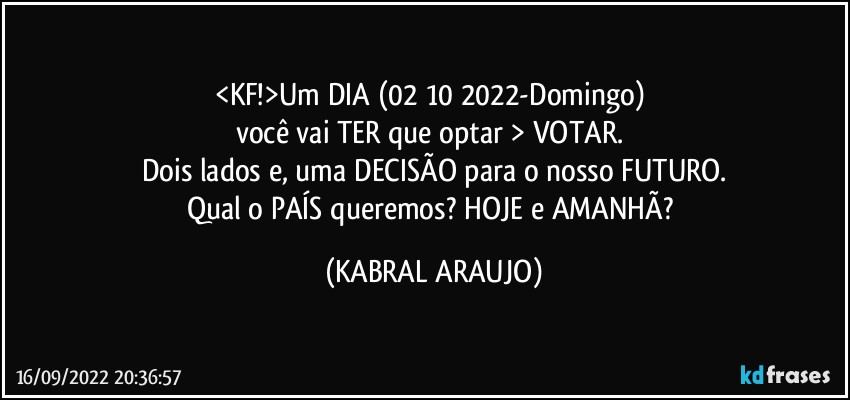 <KF!>Um DIA (02/10/2022-Domingo) 
você vai TER que optar > VOTAR. 
Dois lados e, uma DECISÃO para o nosso FUTURO.
Qual o PAÍS queremos? HOJE e AMANHÃ? (KABRAL ARAUJO)