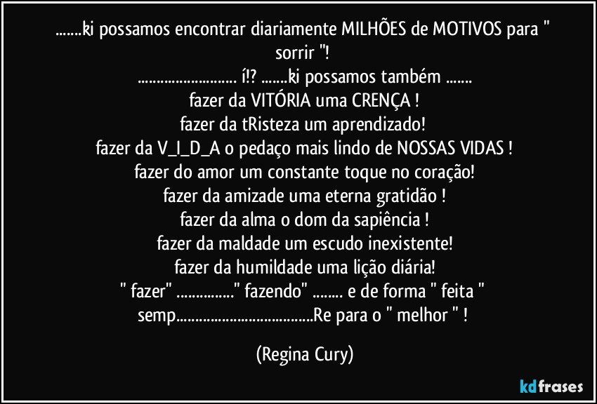 ...ki possamos encontrar diariamente  MILHÕES de MOTIVOS para " sorrir "! 
...  í!? ...ki possamos também ...
fazer da VITÓRIA uma CRENÇA !
fazer da tRisteza um aprendizado! 
fazer da V_I_D_A  o pedaço mais lindo de NOSSAS VIDAS !
fazer do amor um constante toque no coração!
fazer da amizade uma eterna gratidão !
fazer da alma o dom da sapiência !
fazer da maldade um escudo inexistente!
fazer da humildade uma lição diária!
" fazer" ..." fazendo" ... e de forma "   feita " semp...Re para  o " melhor " ! (Regina Cury)