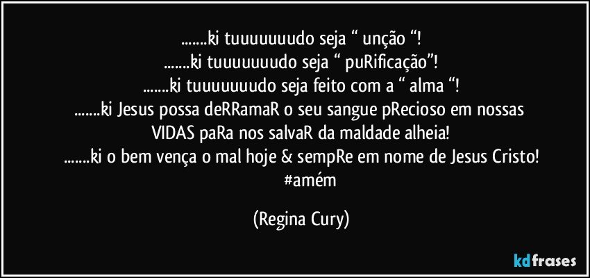 ...ki  tuuuuuuudo seja “ unção “!
...ki  tuuuuuuudo  seja “ puRificação”!
...ki tuuuuuuudo  seja feito com a “ alma “!
...ki Jesus possa deRRamaR o seu sangue pRecioso em nossas  VIDAS paRa nos salvaR da maldade alheia!
...ki o bem vença o mal hoje & sempRe em nome de  Jesus Cristo!
                 #amém (Regina Cury)