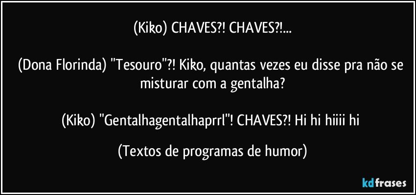 (Kiko) CHAVES?! CHAVES?!...

(Dona Florinda) ''Tesouro''?! Kiko, quantas vezes eu disse pra não se misturar com a gentalha?

(Kiko) ''Gentalhagentalhaprrl''! CHAVES?! Hi hi hiiii hi (Textos de programas de humor)