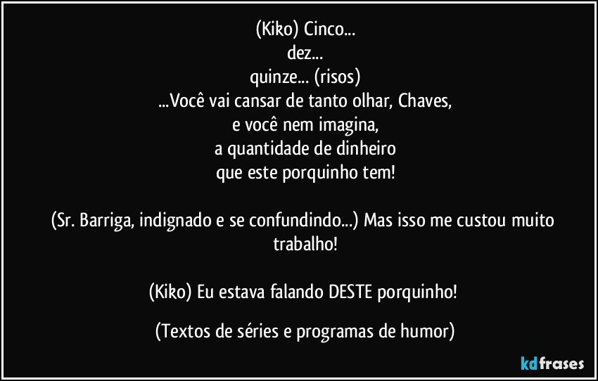 (Kiko) Cinco...
dez...
quinze... (risos)
...Você vai cansar de tanto olhar, Chaves,
e você nem imagina,
a quantidade de dinheiro
que este porquinho tem!

(Sr. Barriga, indignado e se confundindo...) Mas isso me custou muito trabalho!

(Kiko) Eu estava falando DESTE porquinho! (Textos de séries e programas de humor)