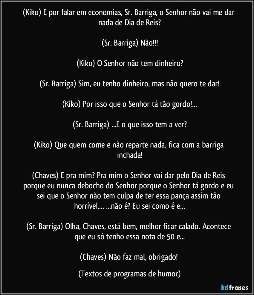 (Kiko) E por falar em economias, Sr. Barriga, o Senhor não vai me dar nada de Dia de Reis?

(Sr. Barriga) Não!!!

(Kiko) O Senhor não tem dinheiro?

(Sr. Barriga) Sim, eu tenho dinheiro, mas não quero te dar!

(Kiko) Por isso que o Senhor tá tão gordo!...

(Sr. Barriga) ...E o que isso tem a ver?

(Kiko) Que quem come e não reparte nada, fica com a barriga inchada!

(Chaves) E pra mim? Pra mim o Senhor vai dar pelo Dia de Reis porque eu nunca debocho do Senhor porque o Senhor tá gordo e eu sei que o Senhor não tem culpa de ter essa pança assim tão horrível,... ...não é? Eu sei como é e...

(Sr. Barriga) Olha, Chaves, está bem, melhor ficar calado. Acontece que eu só tenho essa nota de 50 e...

(Chaves) Não faz mal, obrigado! (Textos de programas de humor)