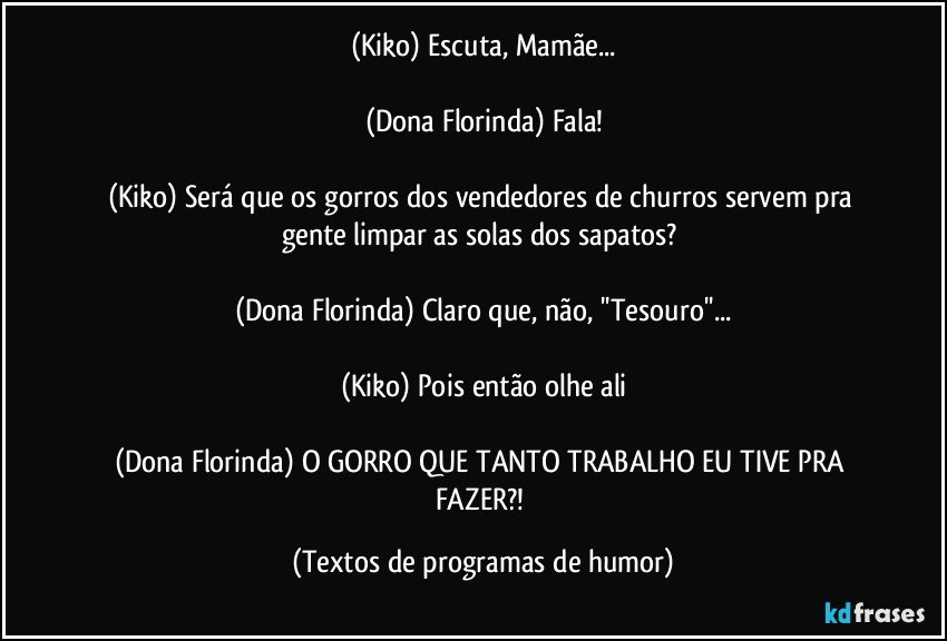 (Kiko) Escuta, Mamãe...

(Dona Florinda) Fala!

(Kiko) Será que os gorros dos vendedores de churros servem pra gente limpar as solas dos sapatos? 

(Dona Florinda) Claro que, não, ''Tesouro''...

(Kiko) Pois então olhe ali

(Dona Florinda) O GORRO QUE TANTO TRABALHO EU TIVE PRA FAZER?! (Textos de programas de humor)