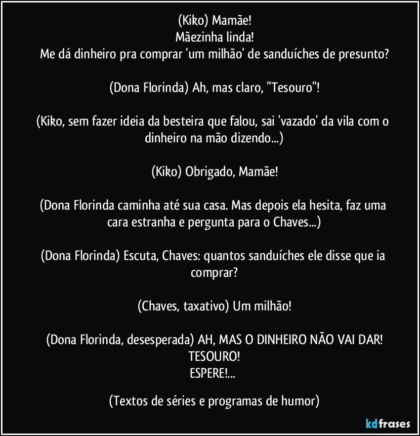 (Kiko) Mamãe!
Mãezinha linda!
Me dá dinheiro pra comprar 'um milhão' de sanduíches de presunto?

(Dona Florinda) Ah, mas claro, "Tesouro"!

(Kiko, sem fazer ideia da besteira que falou, sai 'vazado' da vila com o dinheiro na mão dizendo...)

(Kiko) Obrigado, Mamãe!

(Dona Florinda caminha até sua casa. Mas depois ela hesita, faz uma cara estranha e pergunta para o Chaves...)

(Dona Florinda) Escuta, Chaves: quantos sanduíches ele disse que ia comprar?

(Chaves, taxativo) Um milhão!

(Dona Florinda, desesperada) AH, MAS O DINHEIRO NÃO VAI DAR!
TESOURO!
ESPERE!... (Textos de séries e programas de humor)