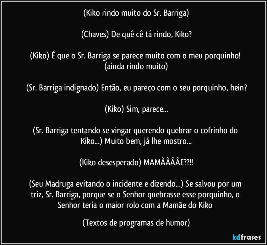 (Kiko rindo muito do Sr. Barriga)

(Chaves) De quê cê tá rindo, Kiko?

(Kiko) É que o Sr. Barriga se parece muito com o meu porquinho! (ainda rindo muito)

(Sr. Barriga indignado) Então, eu pareço com o seu porquinho, hein?

(Kiko) Sim, parece...

(Sr. Barriga tentando se vingar querendo quebrar o cofrinho do Kiko...) Muito bem, já lhe mostro...

(Kiko desesperado) MAMÃÃÃÃE??!!

(Seu Madruga evitando o incidente e dizendo...) Se salvou por um triz, Sr. Barriga, porque se o Senhor quebrasse esse porquinho, o Senhor teria o maior rolo com a Mamãe do Kiko (Textos de programas de humor)