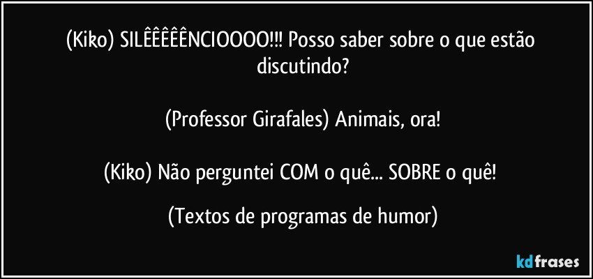 (Kiko) SILÊÊÊÊÊNCIOOOO!!! Posso saber sobre o que estão discutindo?

(Professor Girafales) Animais, ora!

(Kiko) Não perguntei COM o quê... SOBRE o quê! (Textos de programas de humor)